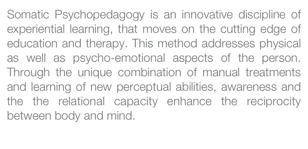 Somatic Psychopedagogy is an innovative discipline of experiential learning, that moves on the cutting edge of education and therapy. This method addresses physical as well as psycho-emotional aspects of the person. Through the unique combination of manual treatments and learning of new perceptual abilities, awareness and the the relational capacity enhance the reciprocity between body and mind.